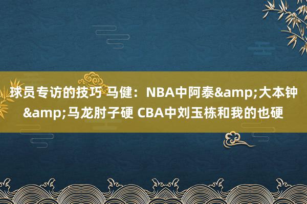 球员专访的技巧 马健：NBA中阿泰&大本钟&马龙肘子硬 CBA中刘玉栋和我的也硬