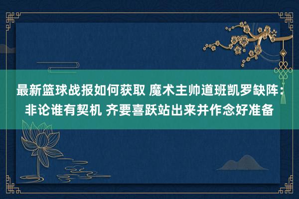 最新篮球战报如何获取 魔术主帅道班凯罗缺阵：非论谁有契机 齐要喜跃站出来并作念好准备