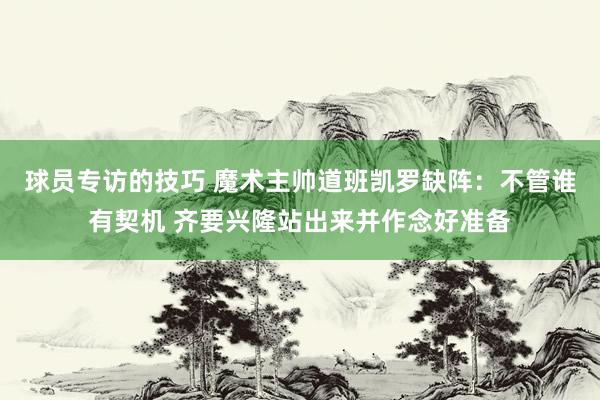 球员专访的技巧 魔术主帅道班凯罗缺阵：不管谁有契机 齐要兴隆站出来并作念好准备