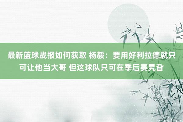 最新篮球战报如何获取 杨毅：要用好利拉德就只可让他当大哥 但这球队只可在季后赛旯旮