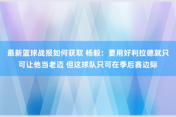 最新篮球战报如何获取 杨毅：要用好利拉德就只可让他当老迈 但这球队只可在季后赛边际