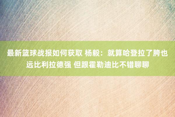 最新篮球战报如何获取 杨毅：就算哈登拉了胯也远比利拉德强 但跟霍勒迪比不错聊聊