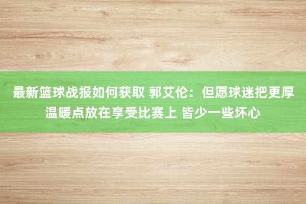 最新篮球战报如何获取 郭艾伦：但愿球迷把更厚温暖点放在享受比赛上 皆少一些坏心