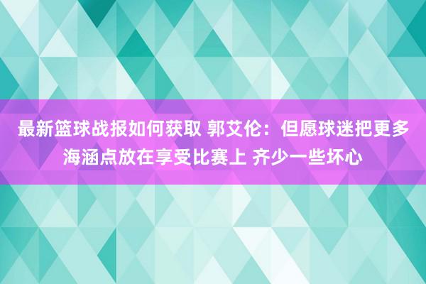 最新篮球战报如何获取 郭艾伦：但愿球迷把更多海涵点放在享受比赛上 齐少一些坏心