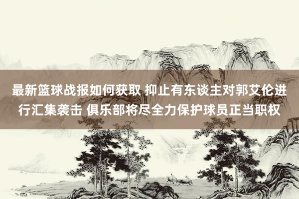 最新篮球战报如何获取 抑止有东谈主对郭艾伦进行汇集袭击 俱乐部将尽全力保护球员正当职权