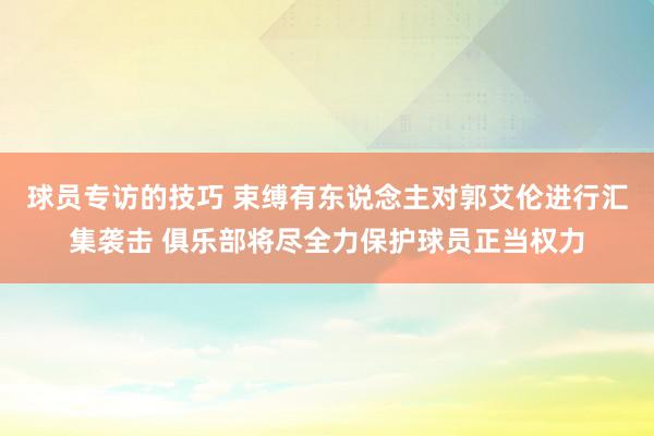 球员专访的技巧 束缚有东说念主对郭艾伦进行汇集袭击 俱乐部将尽全力保护球员正当权力