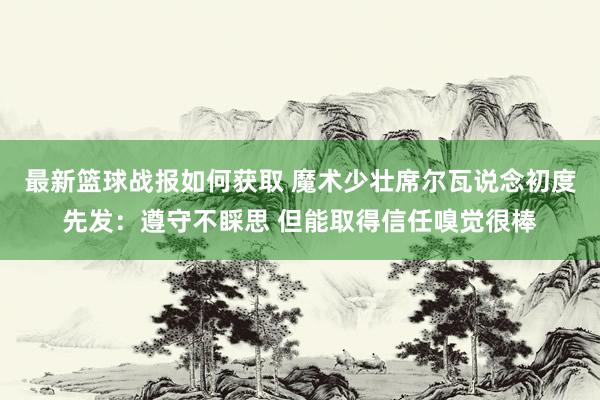 最新篮球战报如何获取 魔术少壮席尔瓦说念初度先发：遵守不睬思 但能取得信任嗅觉很棒