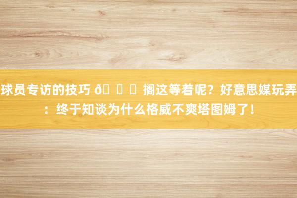 球员专访的技巧 😕搁这等着呢？好意思媒玩弄：终于知谈为什么格威不爽塔图姆了！