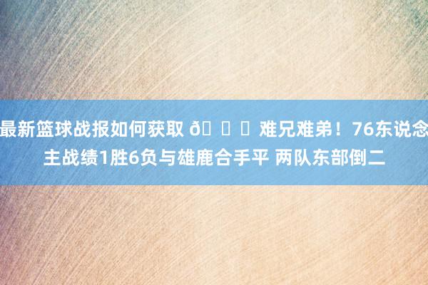 最新篮球战报如何获取 😅难兄难弟！76东说念主战绩1胜6负与雄鹿合手平 两队东部倒二