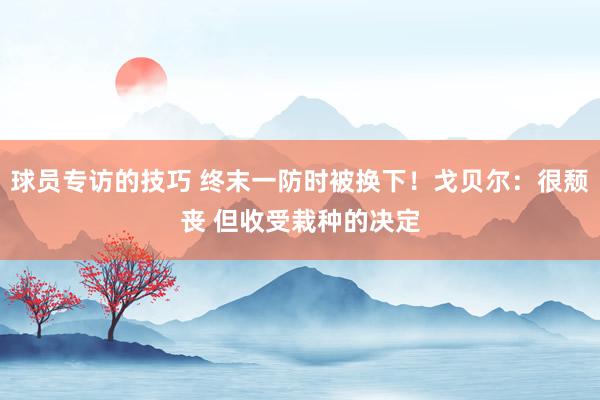 球员专访的技巧 终末一防时被换下！戈贝尔：很颓丧 但收受栽种的决定