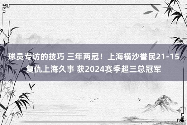 球员专访的技巧 三年两冠！上海横沙誉民21-15复仇上海久事 获2024赛季超三总冠军