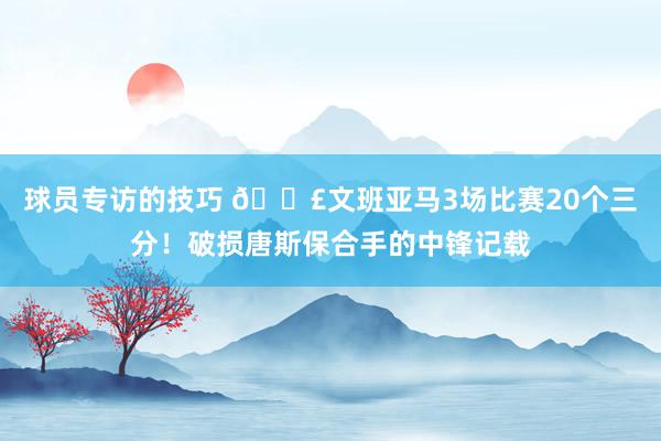 球员专访的技巧 💣文班亚马3场比赛20个三分！破损唐斯保合手的中锋记载