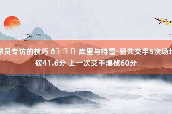 球员专访的技巧 👀库里与特雷-杨共交手5次场均砍41.6分 上一次交手爆揽60分