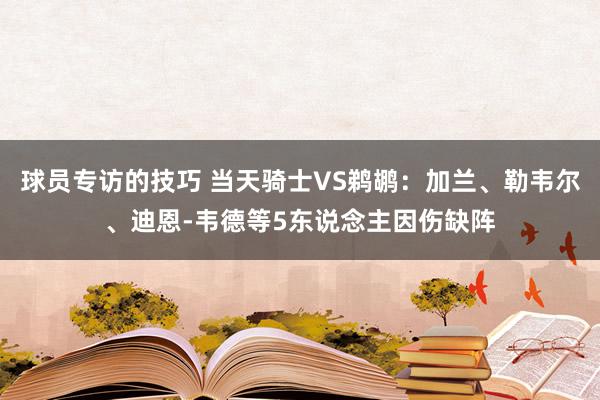 球员专访的技巧 当天骑士VS鹈鹕：加兰、勒韦尔、迪恩-韦德等5东说念主因伤缺阵