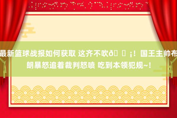 最新篮球战报如何获取 这齐不吹😡！国王主帅布朗暴怒追着裁判怒喷 吃到本领犯规~！