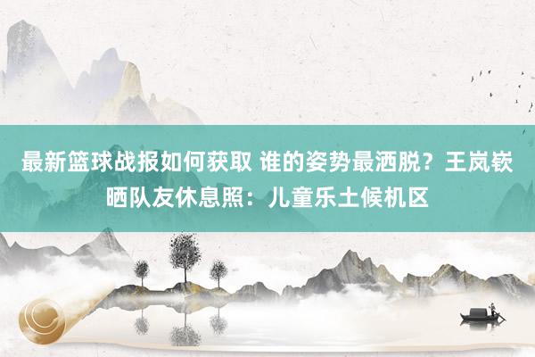 最新篮球战报如何获取 谁的姿势最洒脱？王岚嵚晒队友休息照：儿童乐土候机区