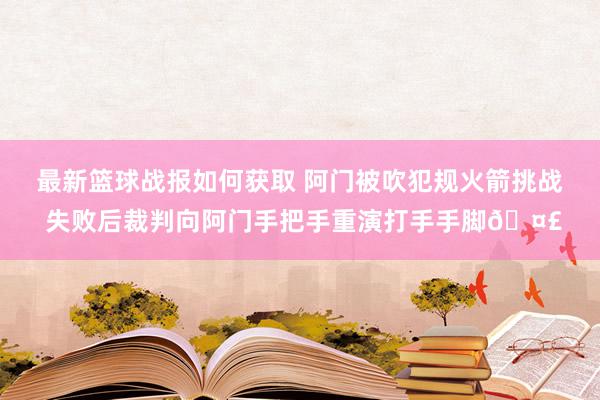 最新篮球战报如何获取 阿门被吹犯规火箭挑战 失败后裁判向阿门手把手重演打手手脚🤣