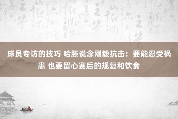 球员专访的技巧 哈滕说念刚毅抗击：要能忍受祸患 也要留心赛后的规复和饮食