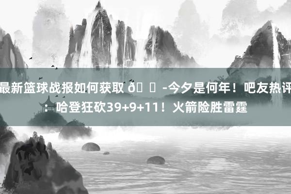 最新篮球战报如何获取 😭今夕是何年！吧友热评：哈登狂砍39+9+11！火箭险胜雷霆