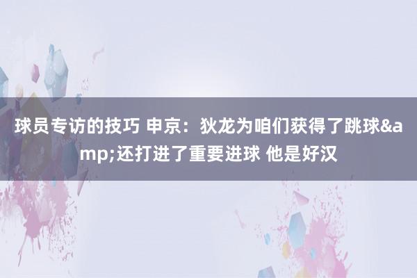 球员专访的技巧 申京：狄龙为咱们获得了跳球&还打进了重要进球 他是好汉