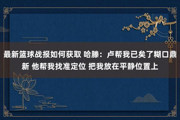 最新篮球战报如何获取 哈滕：卢帮我已矣了糊口鼎新 他帮我找准定位 把我放在平静位置上