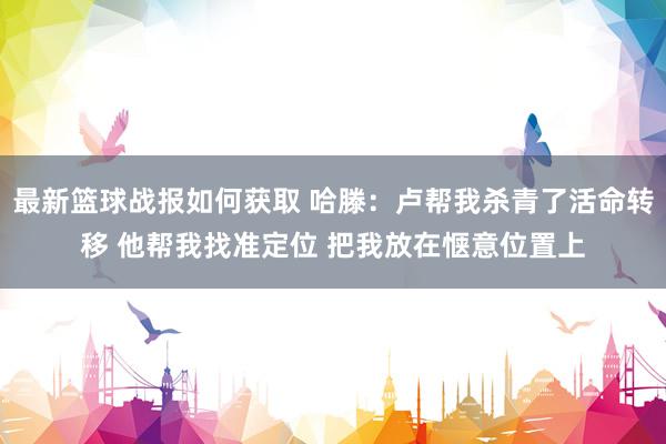 最新篮球战报如何获取 哈滕：卢帮我杀青了活命转移 他帮我找准定位 把我放在惬意位置上