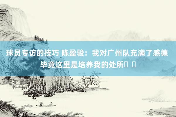 球员专访的技巧 陈盈骏：我对广州队充满了感德 毕竟这里是培养我的处所❤️