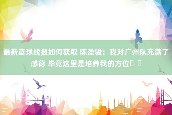 最新篮球战报如何获取 陈盈骏：我对广州队充满了感德 毕竟这里是培养我的方位❤️