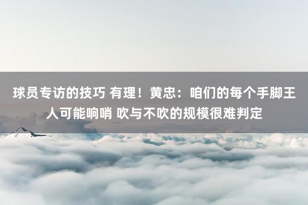 球员专访的技巧 有理！黄忠：咱们的每个手脚王人可能响哨 吹与不吹的规模很难判定