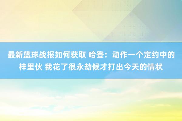 最新篮球战报如何获取 哈登：动作一个定约中的梓里伙 我花了很永劫候才打出今天的情状