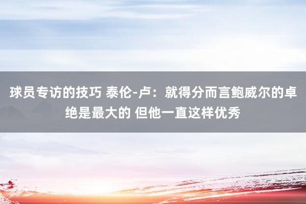 球员专访的技巧 泰伦-卢：就得分而言鲍威尔的卓绝是最大的 但他一直这样优秀