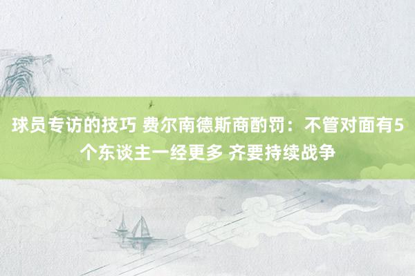 球员专访的技巧 费尔南德斯商酌罚：不管对面有5个东谈主一经更多 齐要持续战争