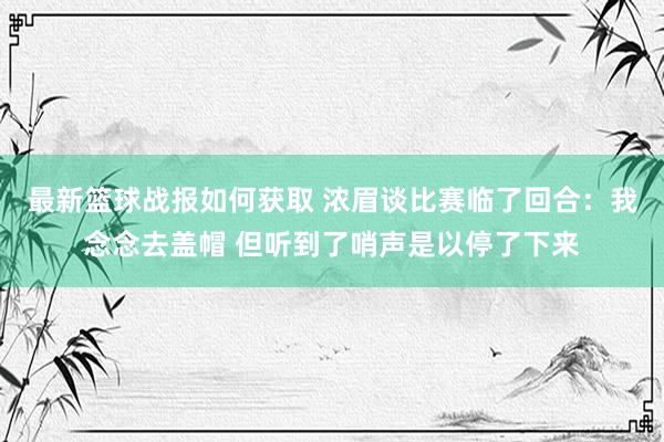 最新篮球战报如何获取 浓眉谈比赛临了回合：我念念去盖帽 但听到了哨声是以停了下来