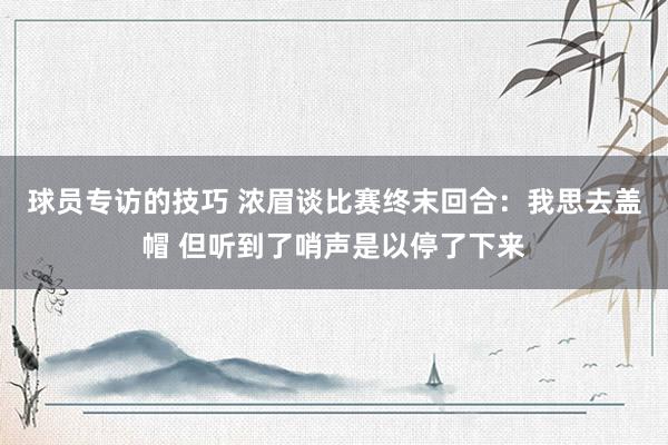 球员专访的技巧 浓眉谈比赛终末回合：我思去盖帽 但听到了哨声是以停了下来