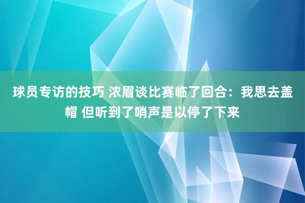 球员专访的技巧 浓眉谈比赛临了回合：我思去盖帽 但听到了哨声是以停了下来