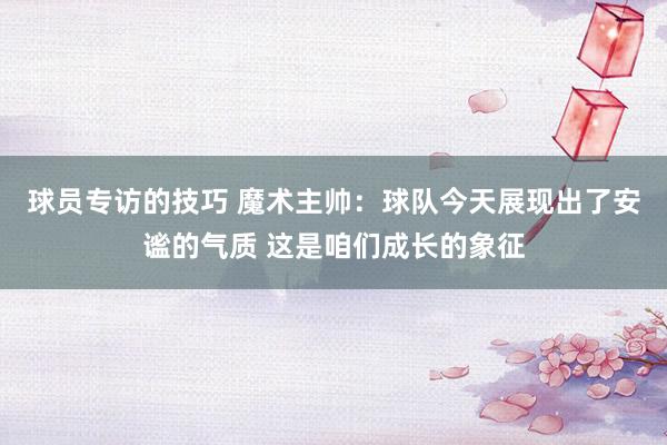 球员专访的技巧 魔术主帅：球队今天展现出了安谧的气质 这是咱们成长的象征