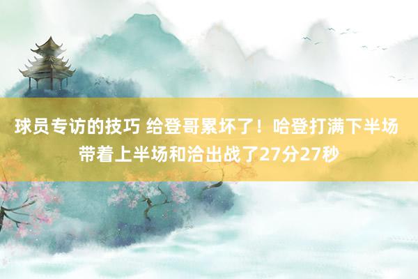 球员专访的技巧 给登哥累坏了！哈登打满下半场 带着上半场和洽出战了27分27秒