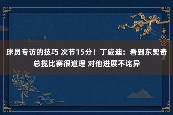 球员专访的技巧 次节15分！丁威迪：看到东契奇总揽比赛很道理 对他进展不诧异