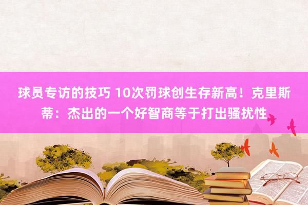 球员专访的技巧 10次罚球创生存新高！克里斯蒂：杰出的一个好智商等于打出骚扰性