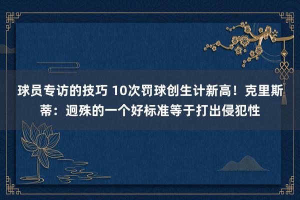 球员专访的技巧 10次罚球创生计新高！克里斯蒂：迥殊的一个好标准等于打出侵犯性