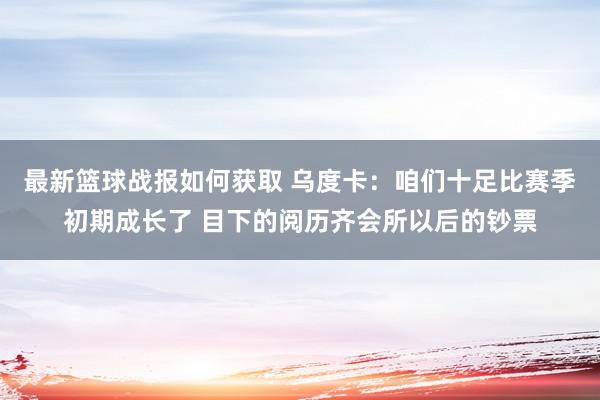 最新篮球战报如何获取 乌度卡：咱们十足比赛季初期成长了 目下的阅历齐会所以后的钞票