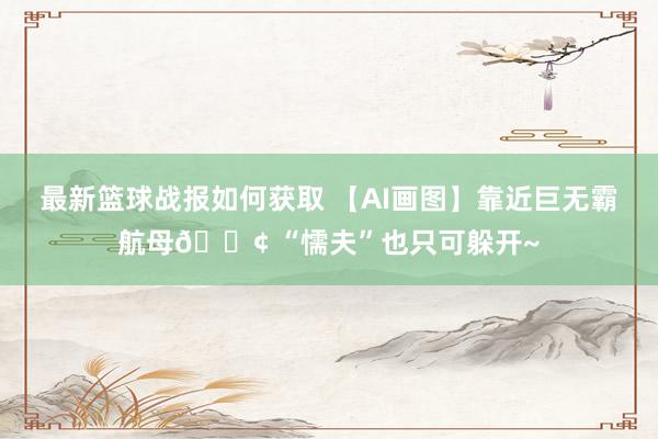 最新篮球战报如何获取 【AI画图】靠近巨无霸航母🚢 “懦夫”也只可躲开~