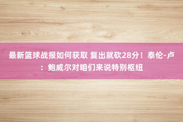 最新篮球战报如何获取 复出就砍28分！泰伦-卢：鲍威尔对咱们来说特别枢纽