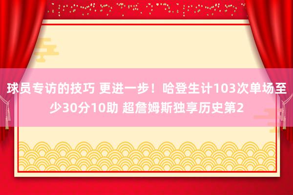 球员专访的技巧 更进一步！哈登生计103次单场至少30分10助 超詹姆斯独享历史第2