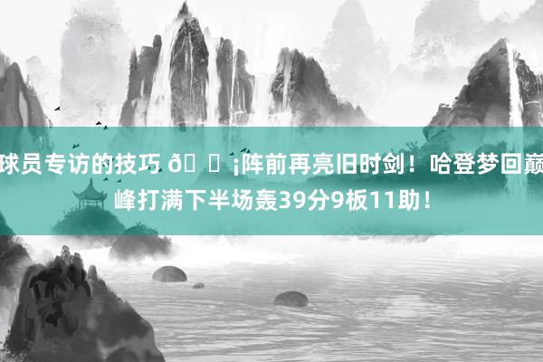 球员专访的技巧 🗡阵前再亮旧时剑！哈登梦回巅峰打满下半场轰39分9板11助！