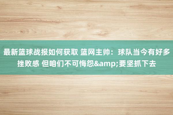 最新篮球战报如何获取 篮网主帅：球队当今有好多挫败感 但咱们不可悔怨&要坚抓下去