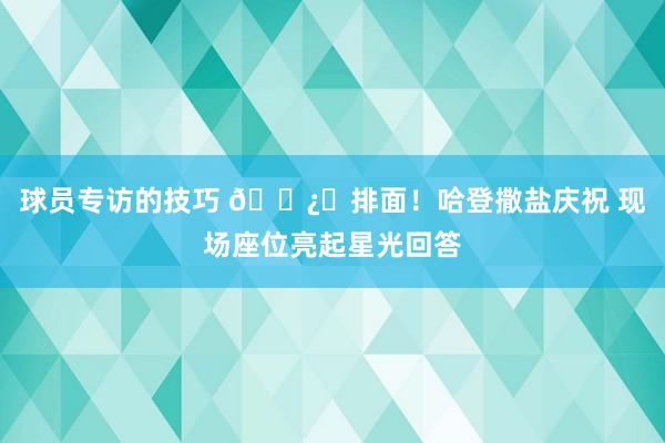 球员专访的技巧 🐿️排面！哈登撒盐庆祝 现场座位亮起星光回答