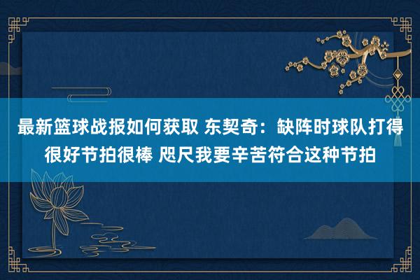 最新篮球战报如何获取 东契奇：缺阵时球队打得很好节拍很棒 咫尺我要辛苦符合这种节拍