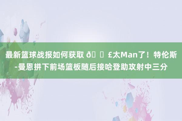 最新篮球战报如何获取 💣太Man了！特伦斯-曼恩拼下前场篮板随后接哈登助攻射中三分