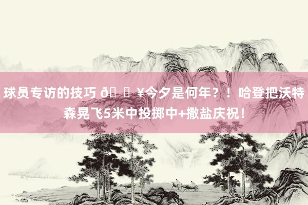 球员专访的技巧 💥今夕是何年？！哈登把沃特森晃飞5米中投掷中+撒盐庆祝！